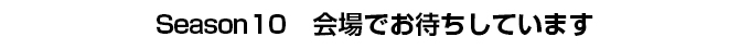 Season10　会場でお待ちしています