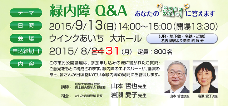 テーマ：緑内障Q&A あなたの疑問に答えます　日時：2015/9/13（日）14：00〜15：00　会場：ウインクあいち 大ホール　申込締切日：2015/8/24（月）定員800名　講師：山本哲也先生（岐阜大学眼科 教授　日本緑内障学会 理事長）　司会：岩瀬愛子先生（たじみ岩瀬眼科 院長）